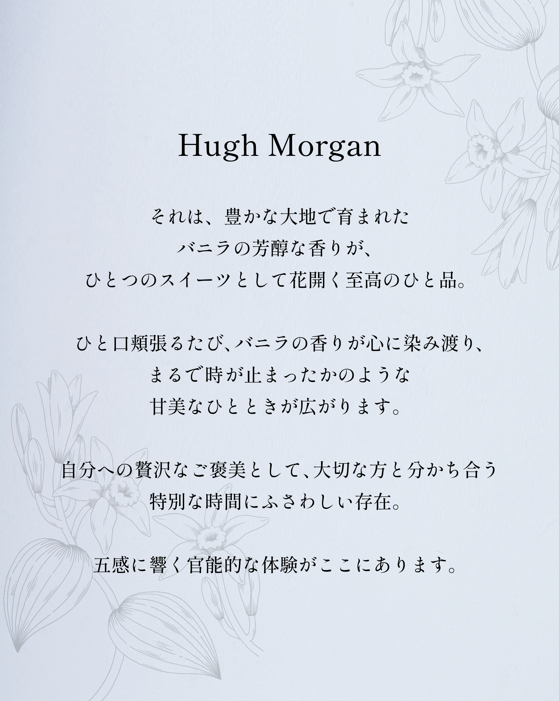 「Hugh Morgan」それは、豊かな大地で育まれたバニラの芳醇な香りが、ひとつのスイーツとして花開く至高のひと品。
ひと口頬張るたび、バニラの香りが心に染み渡り、まるで時が止まったかのような甘美なひとときが広がります。
自分への贅沢なご褒美として、大切な方と分かち合う特別な時間にふさわしい存在。五感に響く官能的な体験がここにあります。