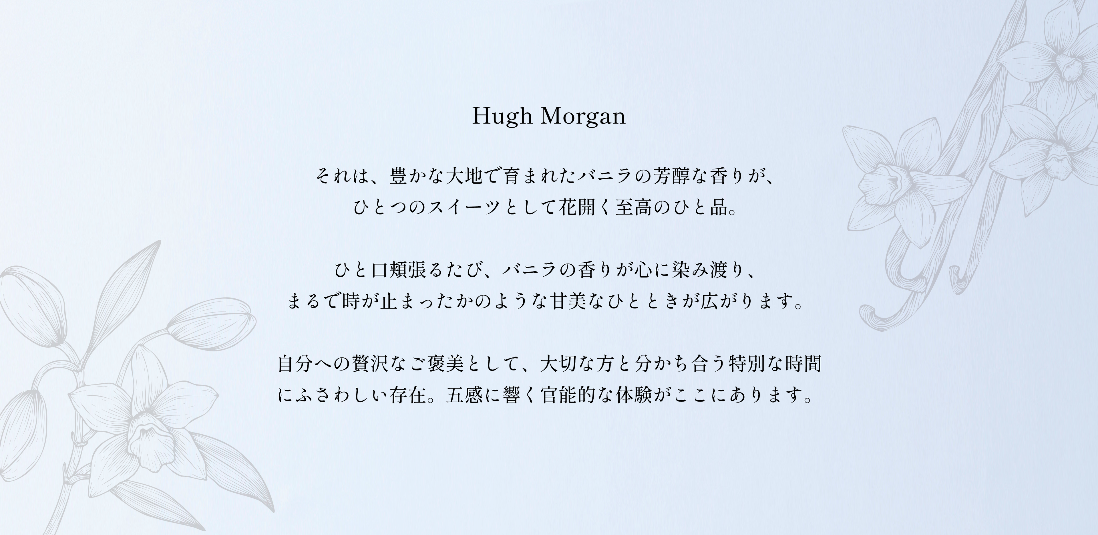 「Hugh Morgan」それは、豊かな大地で育まれたバニラの芳醇な香りが、ひとつのスイーツとして花開く至高のひと品。
ひと口頬張るたび、バニラの香りが心に染み渡り、まるで時が止まったかのような甘美なひとときが広がります。
自分への贅沢なご褒美として、大切な方と分かち合う特別な時間にふさわしい存在。五感に響く官能的な体験がここにあります。